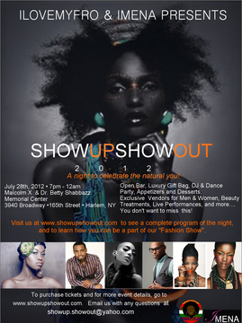 SHOW UP SHOW OUT 2012 A Night To Celebrate The Natural You!!  Join us on July 28th 2012 from 7pm - 12am  Location: Malcolm X and Dr. Betty Shabbazz Memorial Center 3940 Broadway / Harlem, NY  This will be an event filled with beautiful people, exclusive vendors for both men and women, a DJ dance party, manicures for men and women, massages, and makeup makeovers. We'll also have LIVE performances and so much more!!! Go to "Buy Tickets" to see a complete list of what comes with your ticket purchase and check out our program of the night's agenda.  www.showupshowout.com Fashion New York